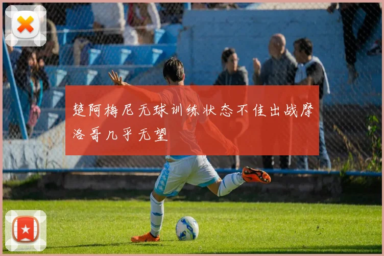 楚阿梅尼无球训练状态不佳出战摩洛哥几乎无望