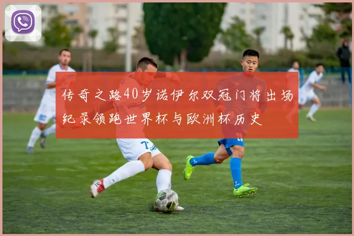 传奇之路40岁诺伊尔双冠门将出场纪录领跑世界杯与欧洲杯历史