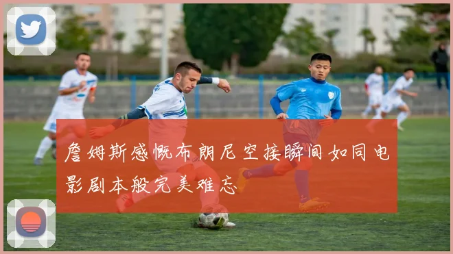 詹姆斯感慨布朗尼空接瞬间如同电影剧本般完美难忘