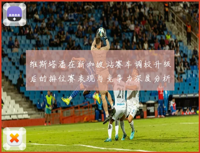维斯塔潘在新加坡站赛车调校升级后的排位赛表现与竞争力深度分析