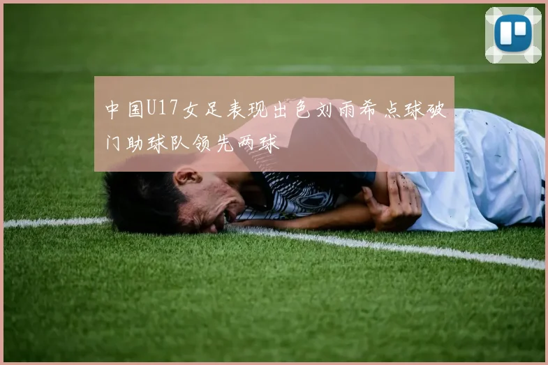 中国U17女足表现出色刘雨希点球破门助球队领先两球