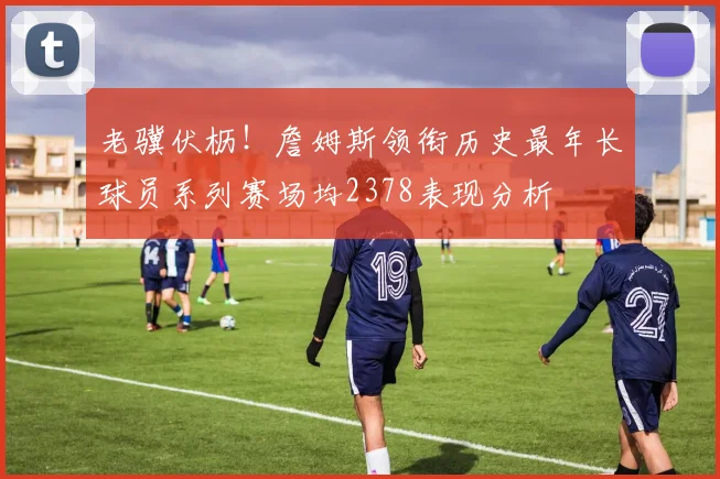 老骥伏枥！詹姆斯领衔历史最年长球员系列赛场均2378表现分析