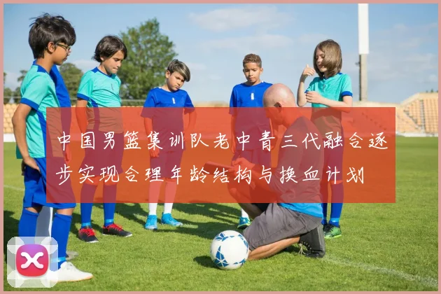 中国男篮集训队老中青三代融合逐步实现合理年龄结构与换血计划