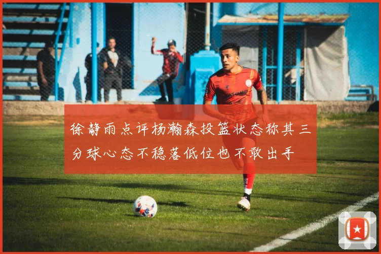 徐静雨点评杨瀚森投篮状态称其三分球心态不稳落低位也不敢出手