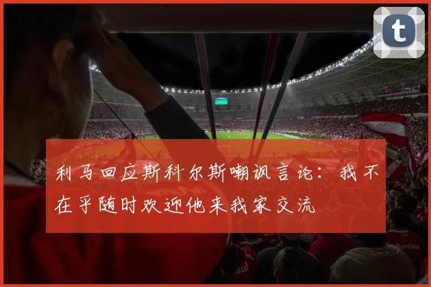利马回应斯科尔斯嘲讽言论：我不在乎随时欢迎他来我家交流