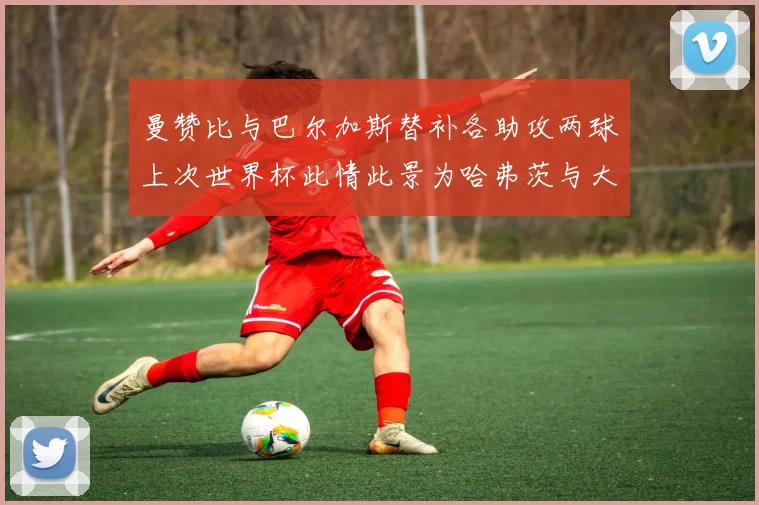曼赞比与巴尔加斯替补各助攻两球上次世界杯此情此景为哈弗茨与大菲尔