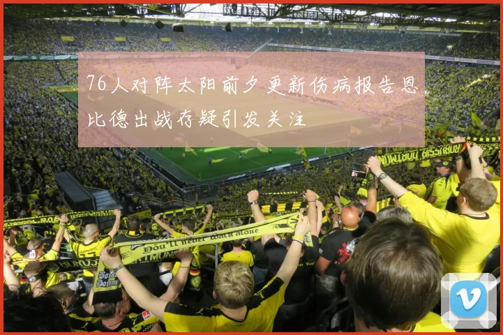 76人对阵太阳前夕更新伤病报告恩比德出战存疑引发关注