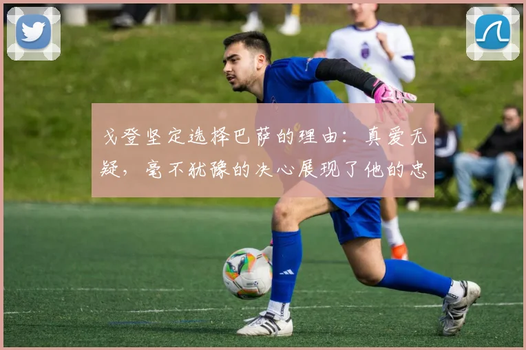 戈登坚定选择巴萨的理由：真爱无疑，毫不犹豫的决心展现了他的忠诚