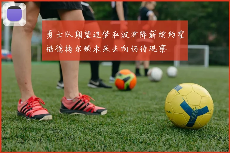 勇士队期望追梦和波津降薪续约霍福德梅尔顿未来去向仍待观察
