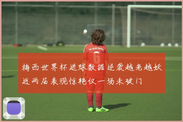 梅西世界杯进球数据逆袭越老越妖近两届表现惊艳仅一场未破门