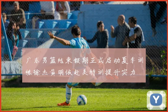 广东男篮结束假期正式启动夏季训练徐杰黄明依赴美特训提升实力