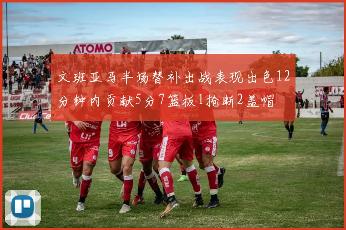 文班亚马半场替补出战表现出色12分钟内贡献5分7篮板1抢断2盖帽