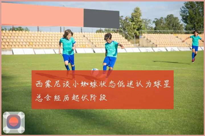 西蒙尼谈小蜘蛛状态低迷认为球星总会经历起伏阶段