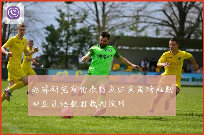 赵睿研究布伦森特点归来周琦幽默回应让他教打裁判技巧